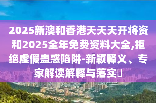 2025新澳和香港天天天开将资和2025全年免费资料大全,拒绝虚假蛊惑陷阱-新颖释义、专家解读解释与落实​